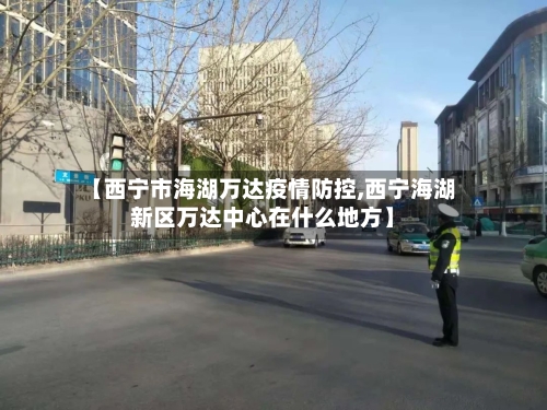 【西宁市海湖万达疫情防控,西宁海湖新区万达中心在什么地方】-第3张图片