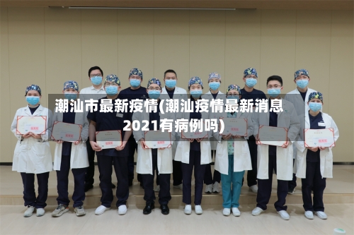 潮汕市最新疫情(潮汕疫情最新消息2021有病例吗)-第3张图片