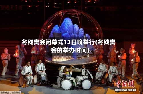 冬残奥会闭幕式13日晚举行(冬残奥会的举办时间)-第2张图片