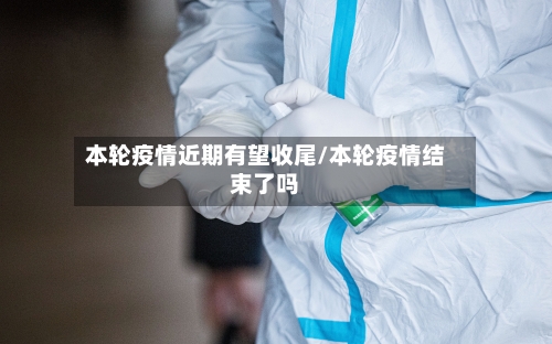 本轮疫情近期有望收尾/本轮疫情结束了吗-第1张图片