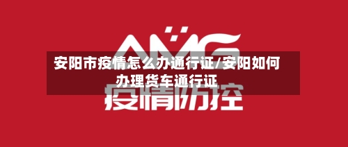安阳市疫情怎么办通行证/安阳如何办理货车通行证-第1张图片