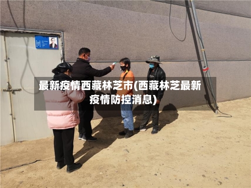 最新疫情西藏林芝市(西藏林芝最新疫情防控消息)-第1张图片