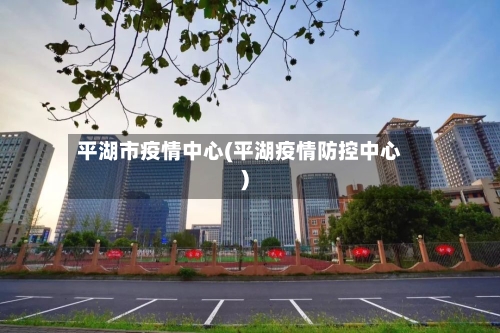 平湖市疫情中心(平湖疫情防控中心)-第3张图片