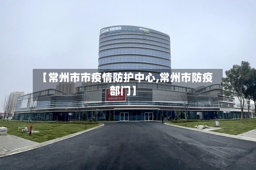 【常州市市疫情防护中心,常州市防疫部门】-第1张图片