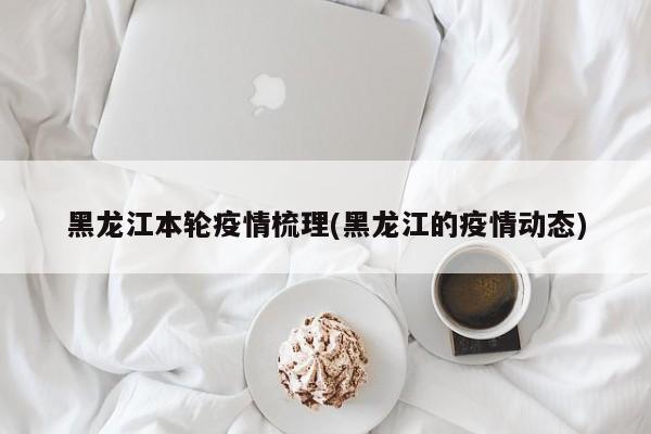 黑龙江本轮疫情梳理(黑龙江的疫情动态)