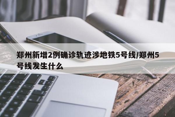 郑州新增2例确诊轨迹涉地铁5号线/郑州5号线发生什么