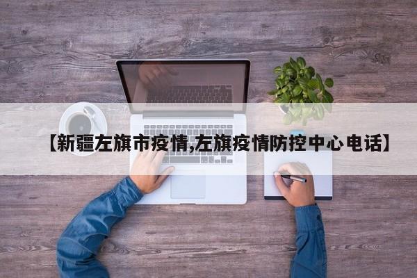 【新疆左旗市疫情,左旗疫情防控中心电话】