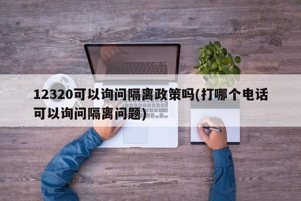 12320可以询问隔离政策吗(打哪个电话可以询问隔离问题)