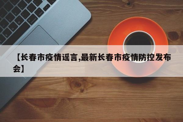 【长春市疫情谣言,最新长春市疫情防控发布会】