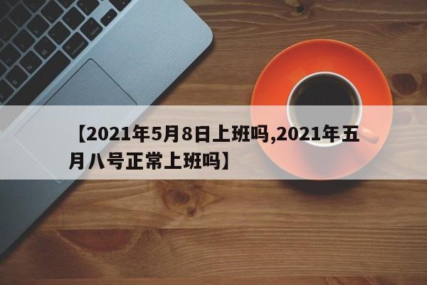 【2021年5月8日上班吗,2021年五月八号正常上班吗】